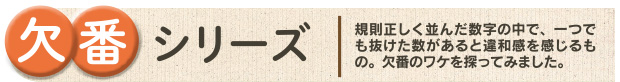 欠番シリーズ|規則正しく並んだ数字の中で、一つでも抜けた数があると違和感を感じるもの。欠番のワケを探ってみました。