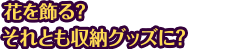 花を飾る？それとも収納グッズに？