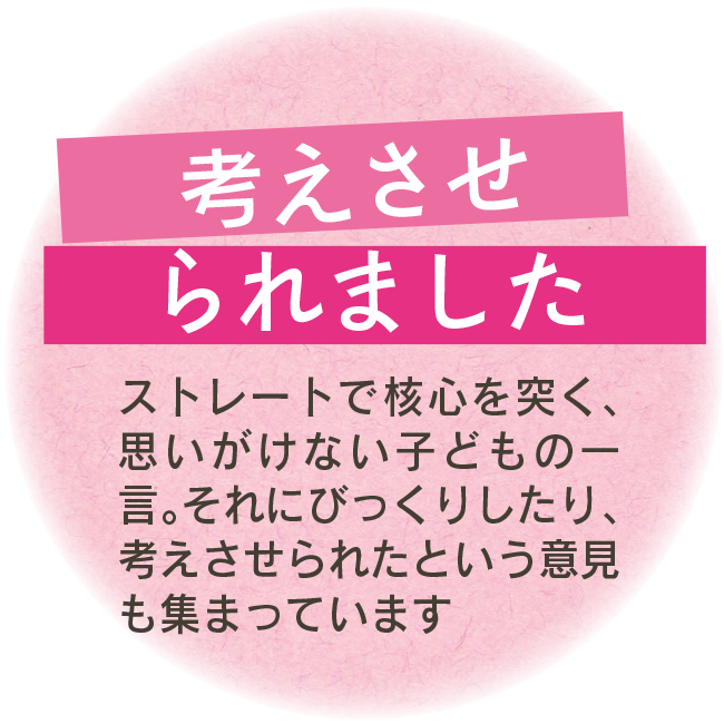 考えさせられました　ストレートで核心を突く、思いがけない子どもの一言。それにびっくりしたり、考えさせられたという意見も集まっています