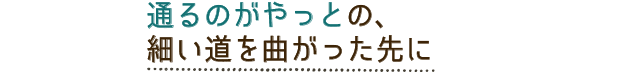 通るのがやっとの、細い道を曲がった先に