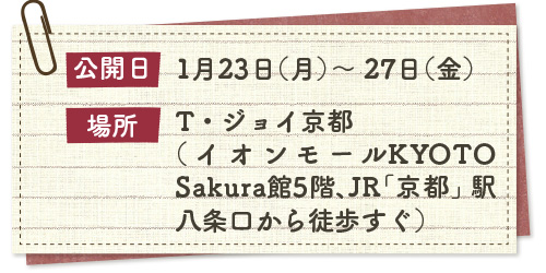 公開日1月23日（月）～ 27日（金）/場所T・ジョイ京都（イオンモールKYOTOSakura館5階、JR「京都」駅八条口から徒歩すぐ）