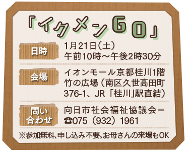 「イクメンＧＯ」日時1月21日（土）午前10時～午後2時30分/会場イオンモール京都桂川1階竹の広場（南区久世高田町376-1、JR「桂川」駅直結）/問い合わせ向日市社会福祉協議会＝TEL：075（932）1961・※参加無料、申し込み不要。お母さんの来場もOK