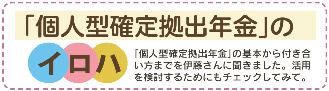 「個人型確定拠出年金」のイロハ　「個人型確定拠出年金」の基本から付き合い方までを伊藤さんに聞きました。活用を検討するためにもチェックしてみて。