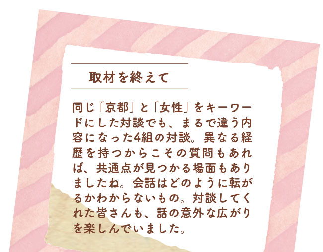 取材を終えて　同じ「京都」と「女性」をキーワードにした対談でも、まるで違う内容になった4組の対談。異なる経歴を持つからこその質問もあれば、共通点が見つかる場面もありましたね。会話はどのように転がるかわからないもの。対談してくれた皆さんも、話の意外な広がりを楽しんでいました。