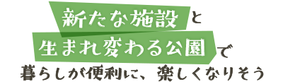 新たな施設と生まれ変わる公園で暮らしが便利に、楽しくなりそう