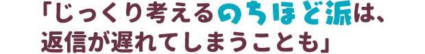 「じっくり考えるのちほど派は、返信が遅れてしまうことも」