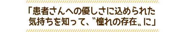 「患者さんへの優しさに込められた気持ちを知って、〝憧れの存在〟に」