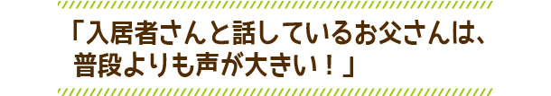 「入居者さんと話しているお父さんは、普段よりも声が大きい！」