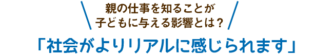 親の仕事を知ることが子どもに与える影響とは？「社会がよりリアルに感じられます」