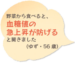 野菜から食べると、血糖値の急上昇が防げると聞きました（ゆず・56歳）