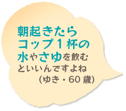 朝起きたらコップ１杯の水やさゆを飲むといいんですよね（ゆき・60歳）