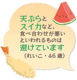 天ぷらとスイカなど、食べ合わせが悪いといわれるものは避けています（れいこ・46歳）