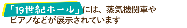 「19世紀ホール」には、蒸気機関車やピアノなどが展示されています