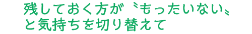 残しておく方が〝もったいない〟と気持ちを切り替えて