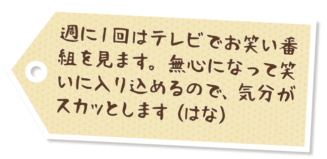 週に１回はテレビでお笑い番組を見ます。無心になって笑いに入り込めるので、気分がスカッとします（はな）