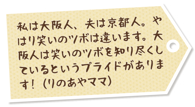 私は大阪人、夫は京都人。やはり笑いのツボは違います。大阪人は笑いのツボを知り尽くしているというプライドがあります！（りのあやママ）