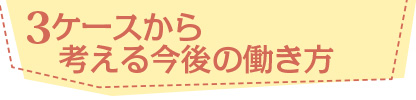 3ケースから考える今後の働き方