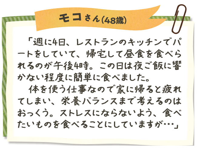 モコさん（48歳）　「週に4日、レストランのキッチンでパートをしていて、帰宅して昼食を食べられるのが午後4時。この日は夜ご飯に響かない程度に簡単に食べました。　体を使う仕事なので家に帰ると疲れてしまい、栄養バランスまで考えるのはおっくう。ストレスにならないよう、食べたいものを食べることにしていますが…」