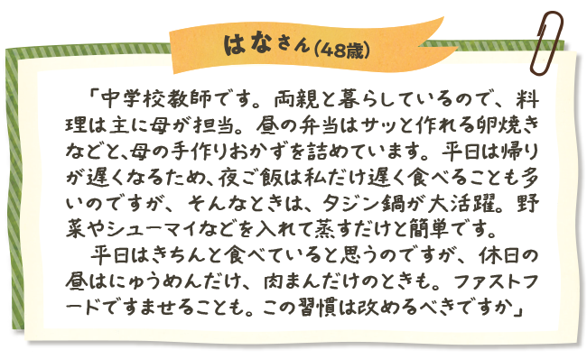 はなさん（48歳）　「中学校教師です。両親と暮らしているので、料理は主に母が担当。昼の弁当はサッと作れる卵焼きなどと、母の手作りおかずを詰めています。平日は帰りが遅くなるため、夜ご飯は私だけ遅く食べることも多いのですが、そんなときは、タジン鍋が大活躍。野菜やシューマイなどを入れて蒸すだけと簡単です。　平日はきちんと食べていると思うのですが、休日の昼はにゅうめんだけ、肉まんだけのときも。ファストフードですませることも。この習慣は改めるべきですか」