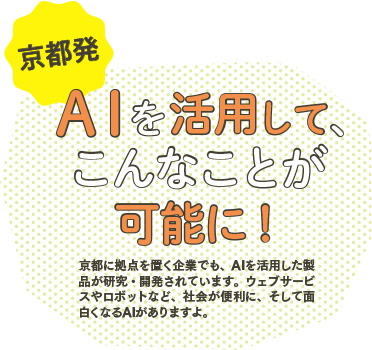 京都発　ＡＩを活用して、こんなことが可能に！/京都に拠点を置く企業でも、AIを活用した製品が研究・開発されています。ウェブサービスやロボットなど、社会が便利に、そして面白くなるAIがありますよ。