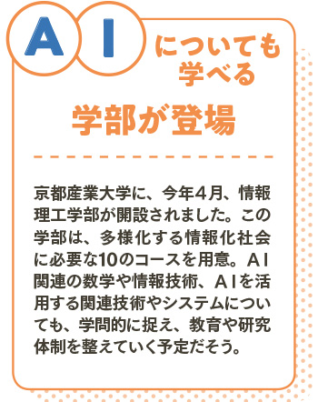 ＡIについても学べる学部が登場/京都産業大学に、今年４月、情報理工学部が開設されました。この学部は、多様化する情報化社会に必要な10のコースを用意。ＡＩ関連の数学や情報技術、ＡＩを活用する関連技術やシステムについても、学問的に捉え、教育や研究体制を整えていく予定だそう。