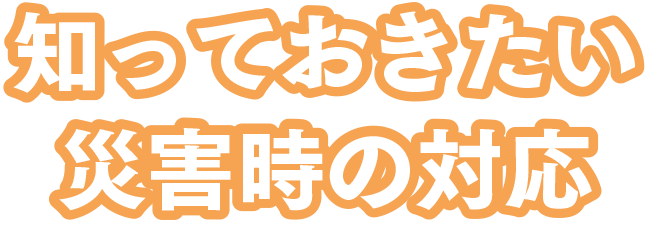 知っておきたい災害時の対応