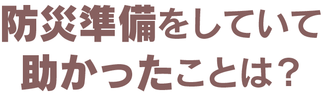 防災準備をしていて助かったことは？